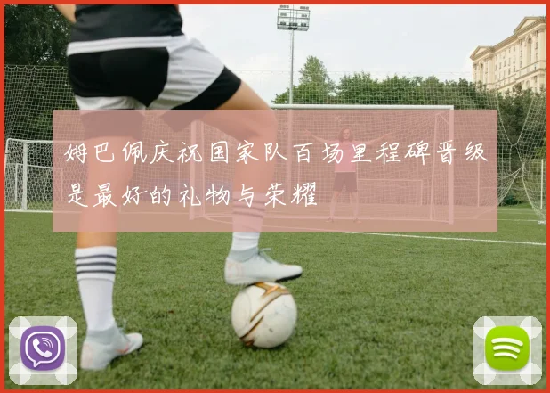 姆巴佩庆祝国家队百场里程碑晋级是最好的礼物与荣耀