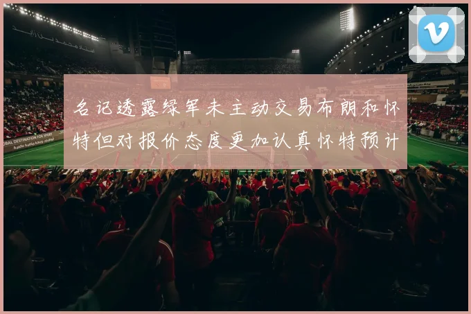 名记透露绿军未主动交易布朗和怀特但对报价态度更加认真怀特预计留队