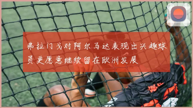 弗拉门戈对阿尔马达表现出兴趣球员更愿意继续留在欧洲发展