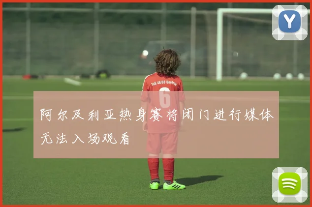 阿尔及利亚热身赛将闭门进行媒体无法入场观看