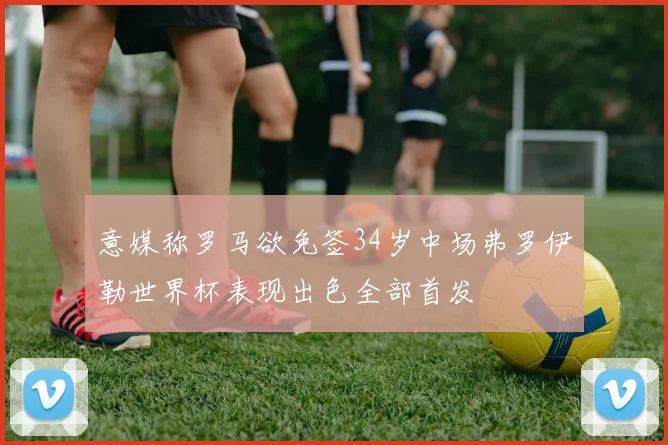 意媒称罗马欲免签34岁中场弗罗伊勒世界杯表现出色全部首发