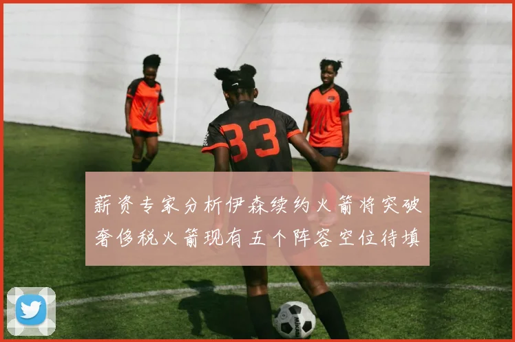 薪资专家分析伊森续约火箭将突破奢侈税火箭现有五个阵容空位待填补