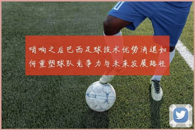 哨响之后巴西足球技术优势消退如何重塑球队竞争力与未来发展路径