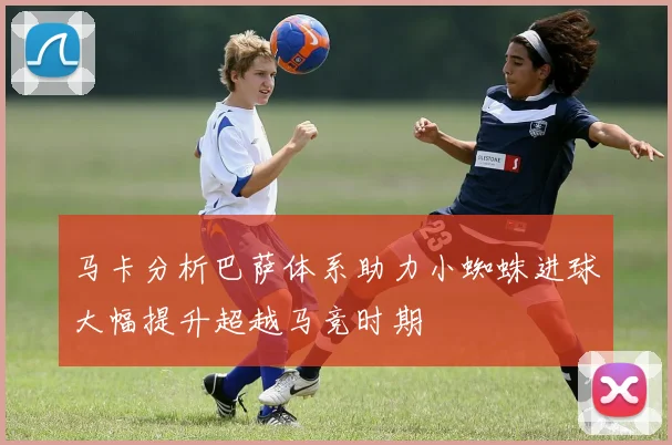 马卡分析巴萨体系助力小蜘蛛进球大幅提升超越马竞时期