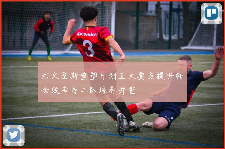 尤文图斯重塑计划五大要点提升转会效率与二队培养并重