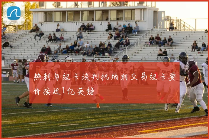 热刺与纽卡谈判托纳利交易纽卡要价接近1亿英镑