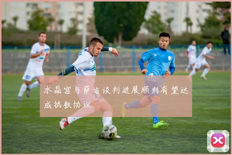水晶宫与萨吉谈判进展顺利有望达成执教协议