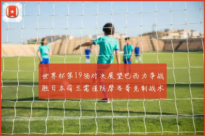 世界杯第19场对决展望巴西力争战胜日本荷兰需谨防摩洛哥克制战术