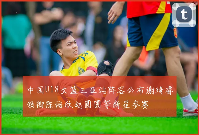 中国U18女篮三亚站阵容公布谢琦睿领衔陈语欣赵圆圆等新星参赛
