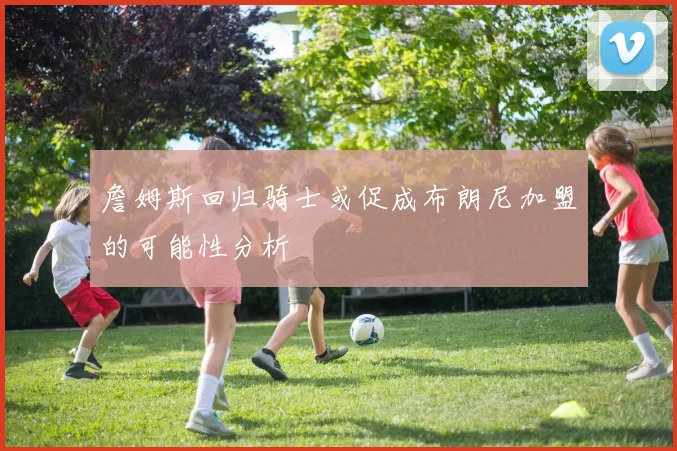 詹姆斯回归骑士或促成布朗尼加盟的可能性分析