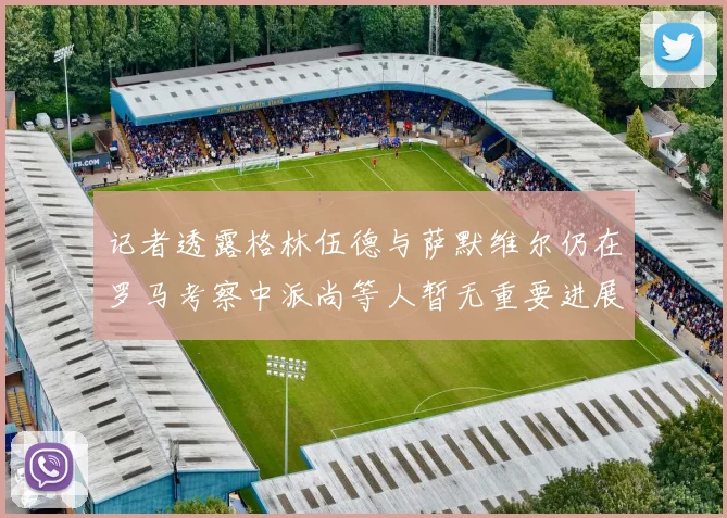 记者透露格林伍德与萨默维尔仍在罗马考察中派尚等人暂无重要进展消息